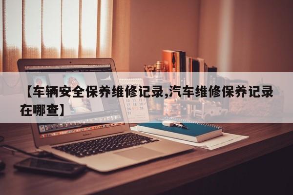 【车辆安全保养维修记录,汽车维修保养记录在哪查】