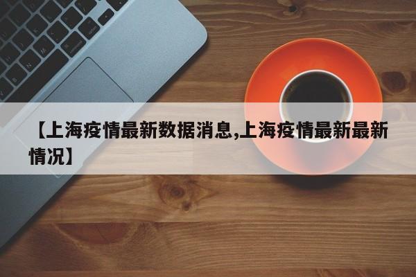 【上海疫情最新数据消息,上海疫情最新最新情况】