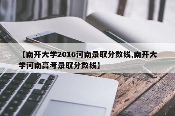 【南开大学2016河南录取分数线,南开大学河南高考录取分数线】