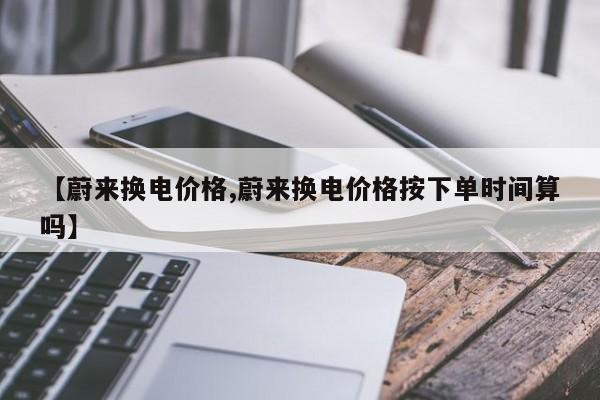 【蔚来换电价格,蔚来换电价格按下单时间算吗】