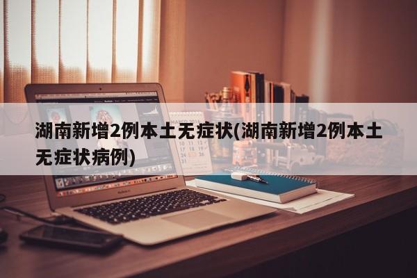 湖南新增2例本土无症状(湖南新增2例本土无症状病例)