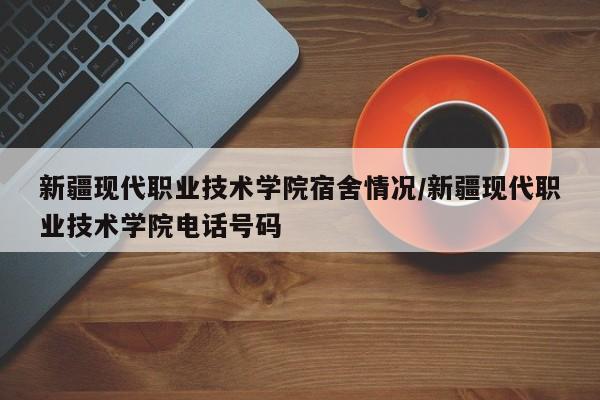 新疆现代职业技术学院宿舍情况/新疆现代职业技术学院电话号码