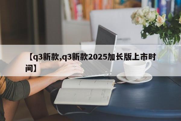 【q3新款,q3新款2025加长版上市时间】