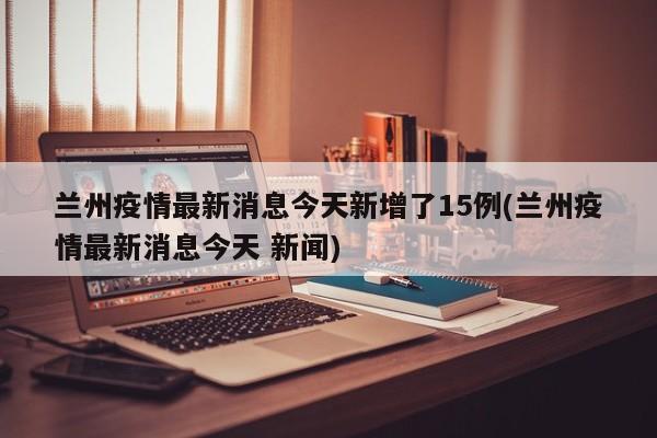 兰州疫情最新消息今天新增了15例(兰州疫情最新消息今天 新闻)
