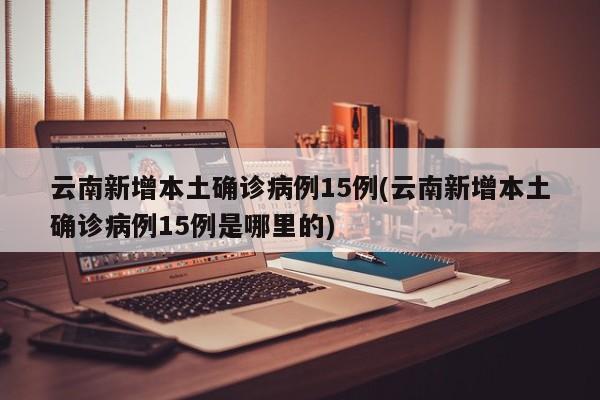 云南新增本土确诊病例15例(云南新增本土确诊病例15例是哪里的)