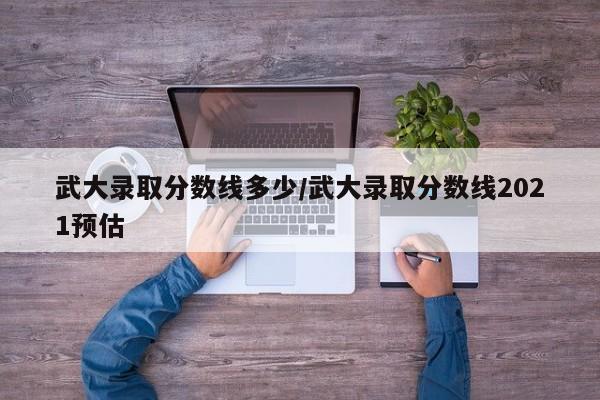 武大录取分数线多少/武大录取分数线2021预估