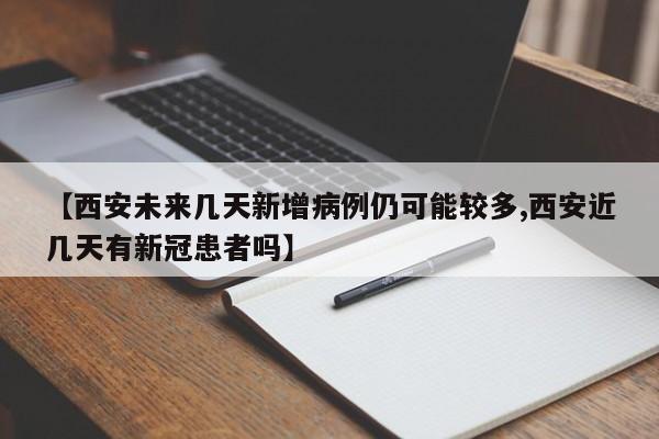 【西安未来几天新增病例仍可能较多,西安近几天有新冠患者吗】