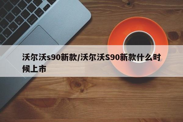 沃尔沃s90新款/沃尔沃S90新款什么时候上市