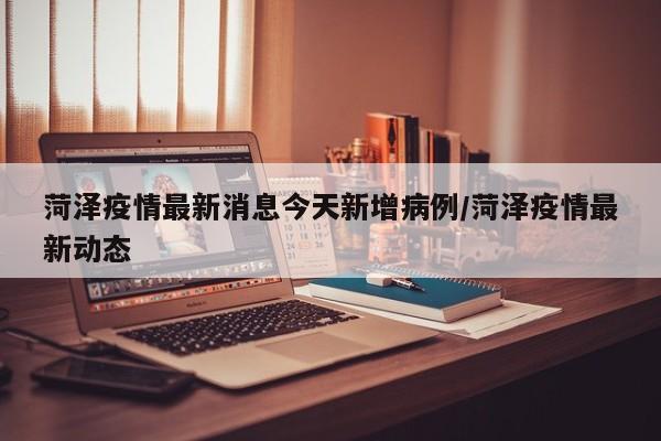 菏泽疫情最新消息今天新增病例/菏泽疫情最新动态