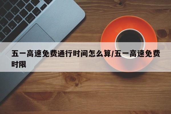 五一高速免费通行时间怎么算/五一高速免费时限