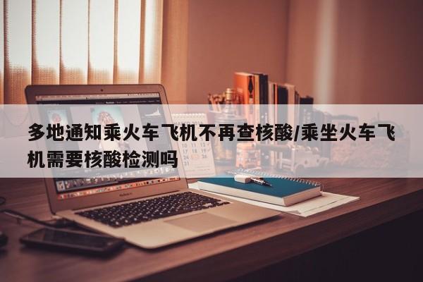 多地通知乘火车飞机不再查核酸/乘坐火车飞机需要核酸检测吗