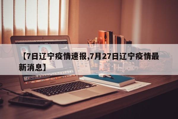 【7日辽宁疫情速报,7月27日辽宁疫情最新消息】
