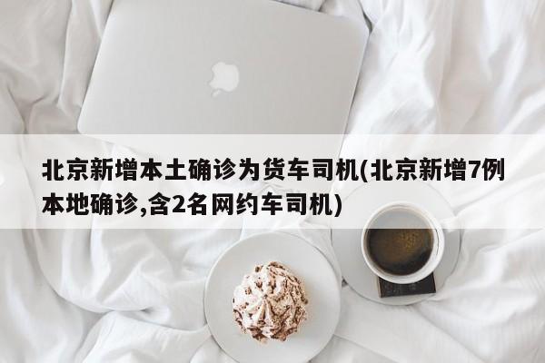 北京新增本土确诊为货车司机(北京新增7例本地确诊,含2名网约车司机)