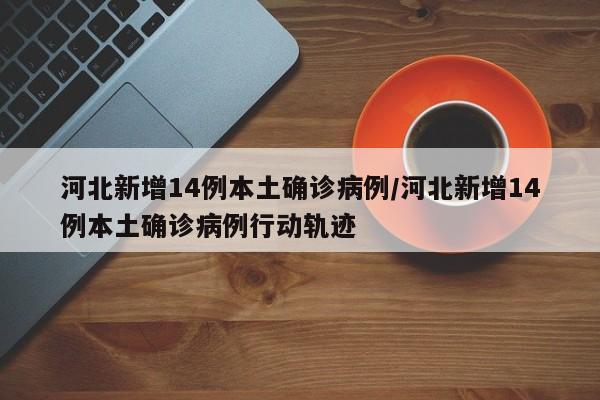 河北新增14例本土确诊病例/河北新增14例本土确诊病例行动轨迹
