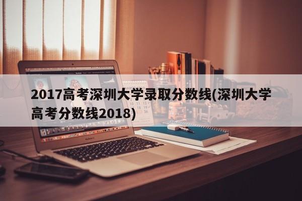 2017高考深圳大学录取分数线(深圳大学高考分数线2018)