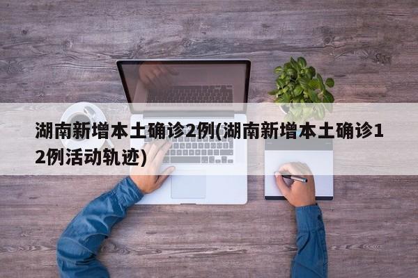 湖南新增本土确诊2例(湖南新增本土确诊12例活动轨迹)