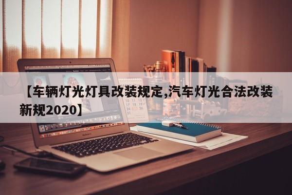 【车辆灯光灯具改装规定,汽车灯光合法改装新规2020】