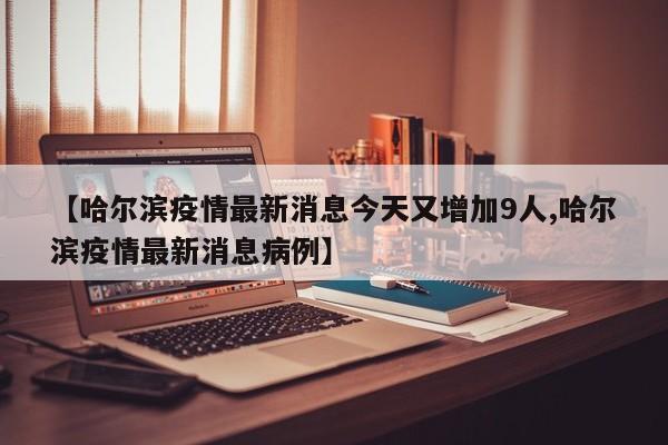 【哈尔滨疫情最新消息今天又增加9人,哈尔滨疫情最新消息病例】