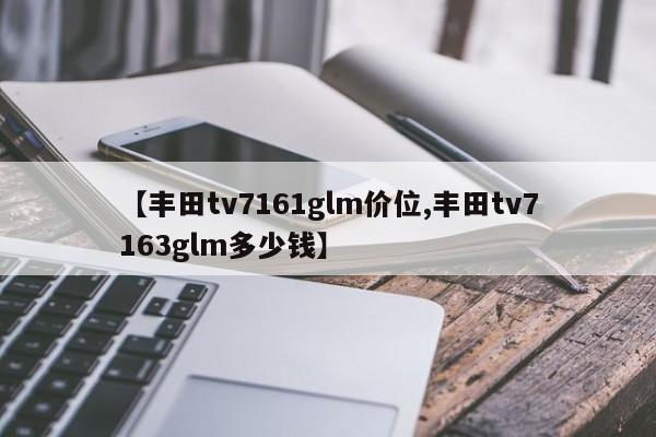 【丰田tv7161glm价位,丰田tv7163glm多少钱】