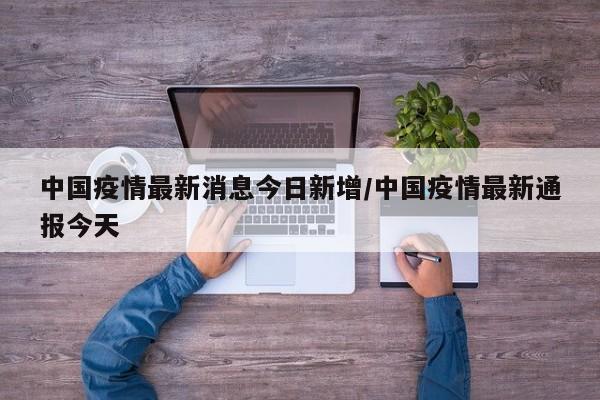 中国疫情最新消息今日新增/中国疫情最新通报今天