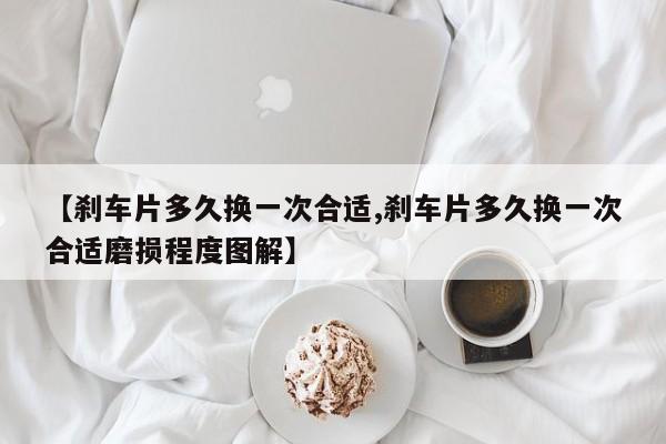 【刹车片多久换一次合适,刹车片多久换一次合适磨损程度图解】