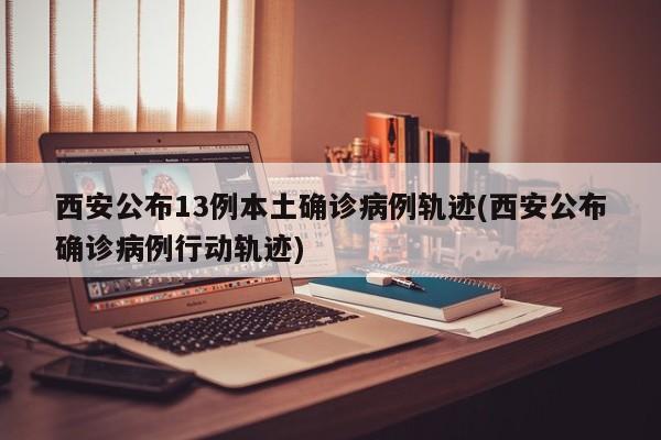 西安公布13例本土确诊病例轨迹(西安公布确诊病例行动轨迹)
