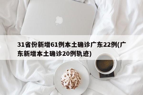 31省份新增61例本土确诊广东22例(广东新增本土确诊20例轨迹)
