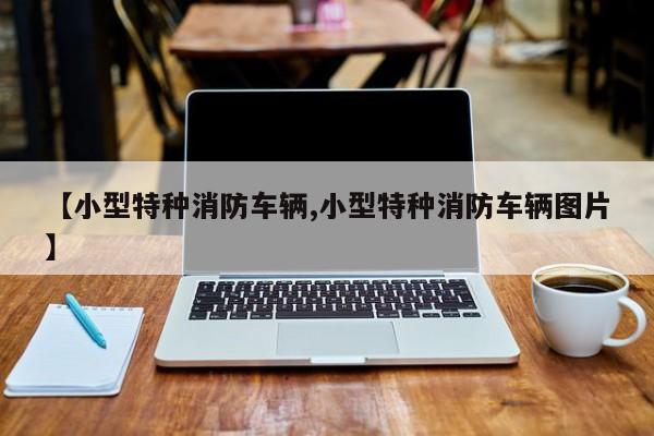 【小型特种消防车辆,小型特种消防车辆图片】